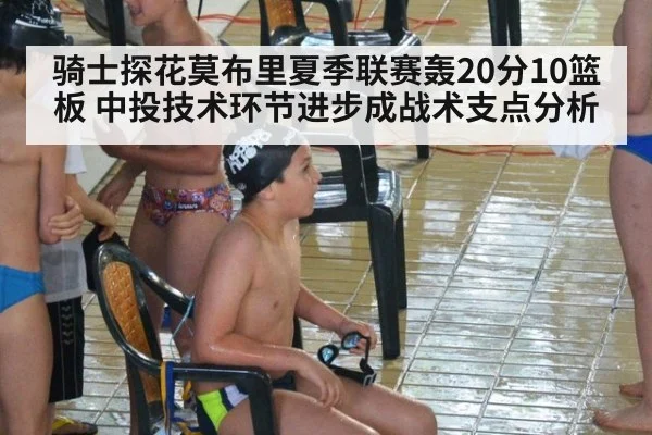 骑士探花莫布里夏季联赛轰20分10篮板 中投技术环节进步成战术支点分析