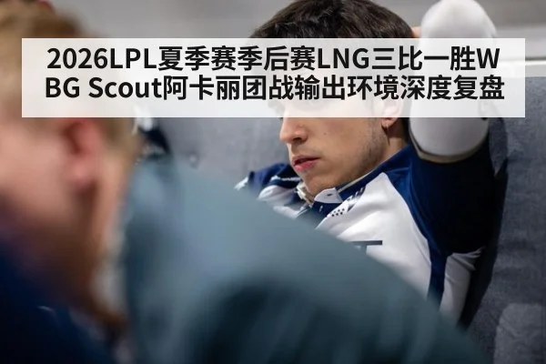 2026LPL夏季赛季后赛LNG三比一胜WBG Scout阿卡丽团战输出环境深度复盘