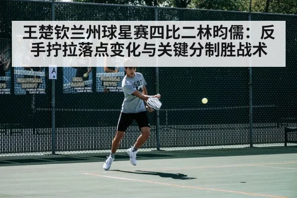 王楚钦兰州球星赛四比二林昀儒：反手拧拉落点变化与关键分制胜战术