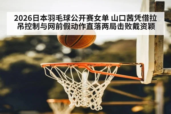 2026日本羽毛球公开赛女单 山口茜凭借拉吊控制与网前假动作直落两局击败戴资颖（KAIYUN）