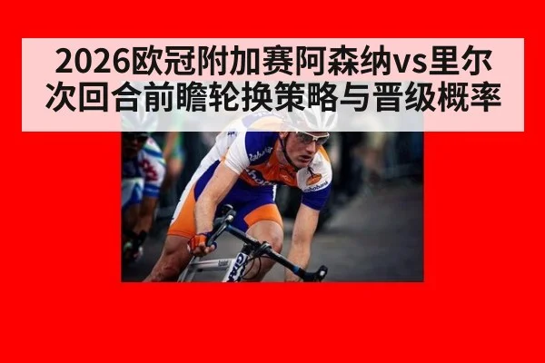 2026欧冠附加赛阿森纳vs里尔次回合前瞻轮换策略与晋级概率（KAIYUN）