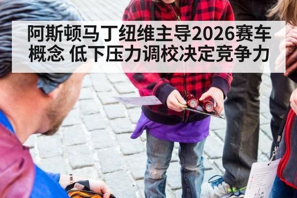阿斯顿马丁纽维主导2026赛车概念 低下压力调校决定竞争力